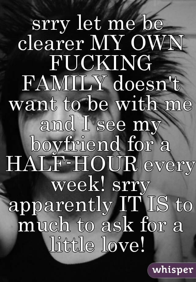 srry let me be clearer MY OWN FUCKING FAMILY doesn't want to be with me and I see my boyfriend for a HALF-HOUR every week! srry apparently IT IS to much to ask for a little love! 