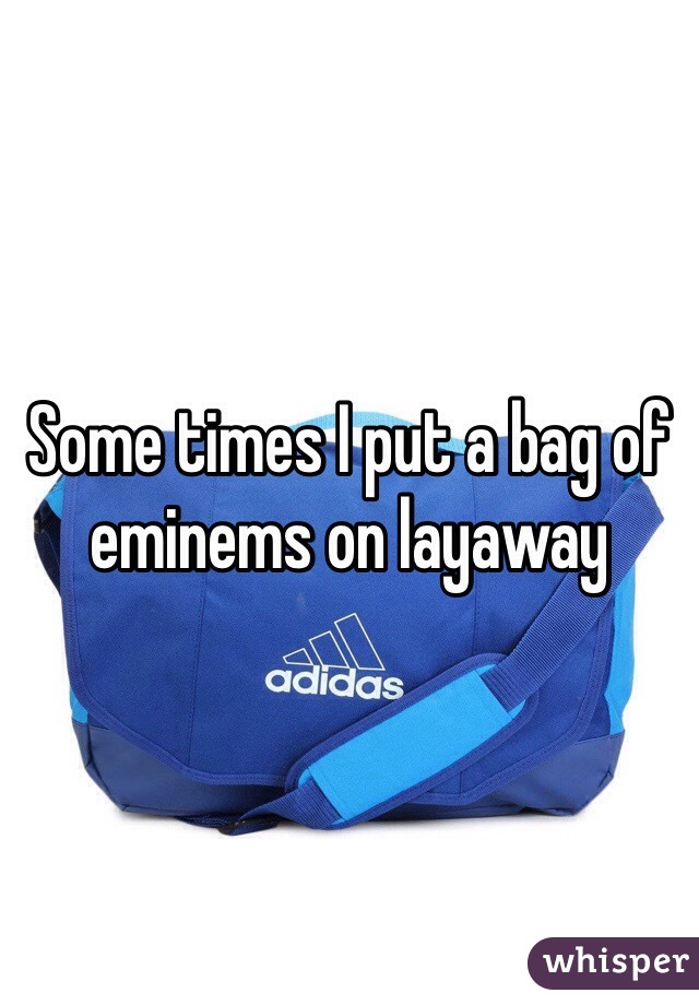 Some times I put a bag of eminems on layaway