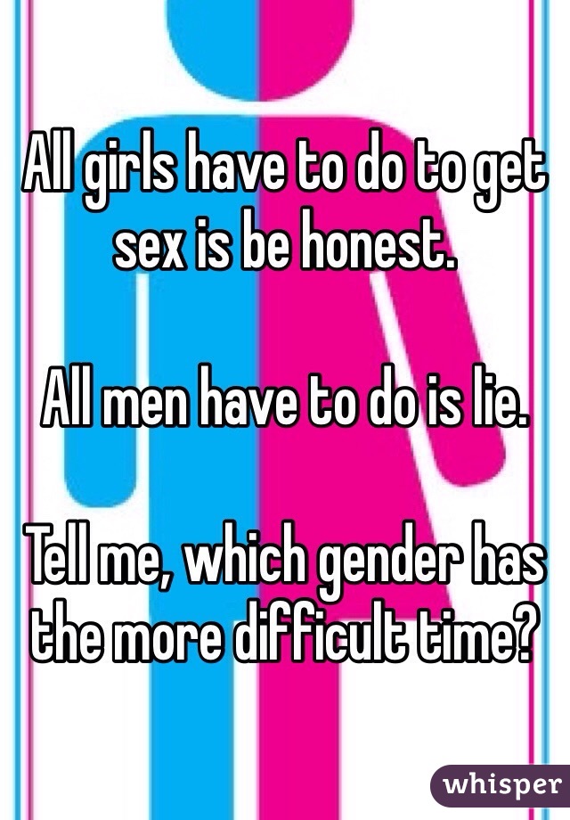 All girls have to do to get sex is be honest.

All men have to do is lie. 

Tell me, which gender has the more difficult time? 