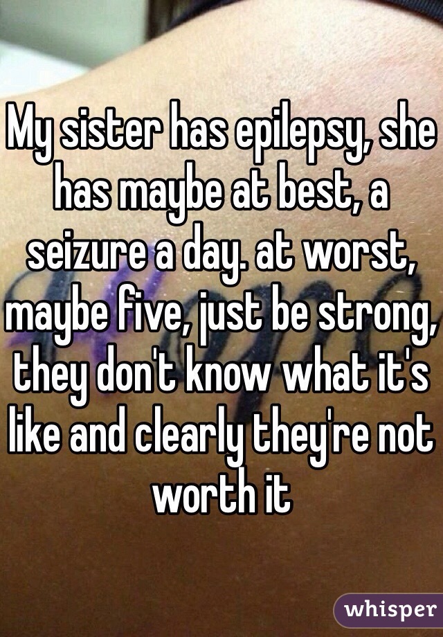 My sister has epilepsy, she has maybe at best, a seizure a day. at worst, maybe five, just be strong, they don't know what it's like and clearly they're not worth it 