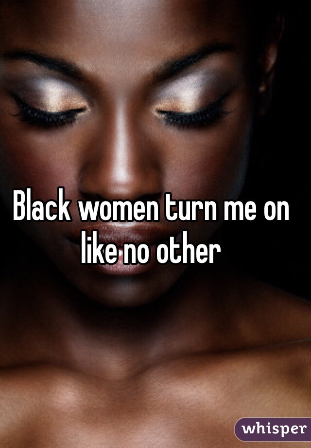 Black women turn me on like no other