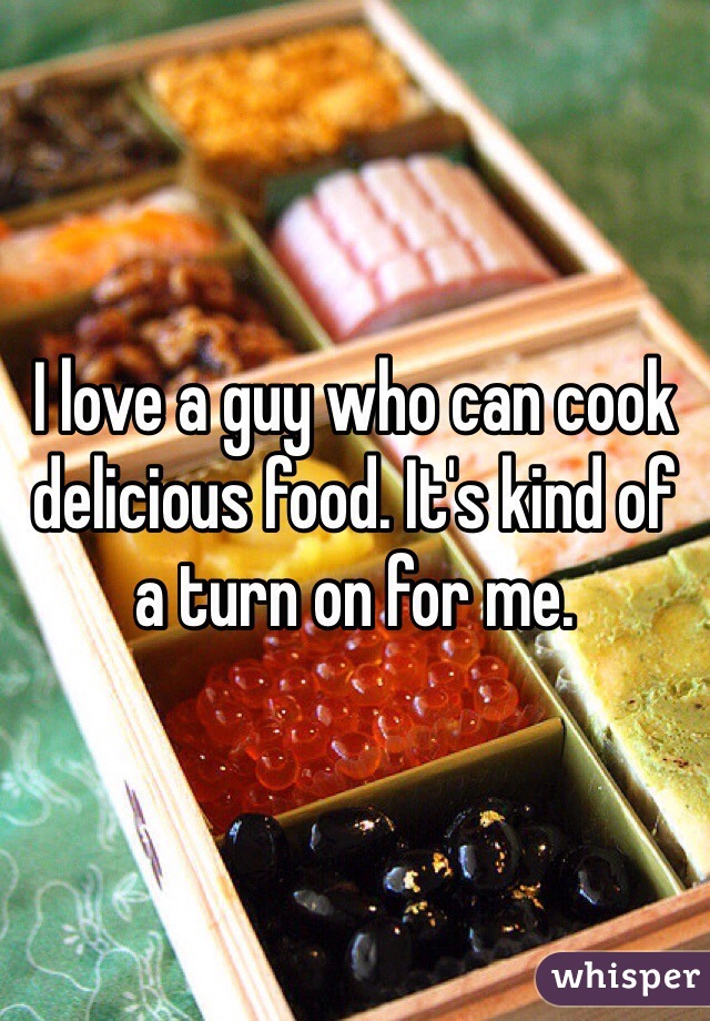 I love a guy who can cook delicious food. It's kind of a turn on for me. 