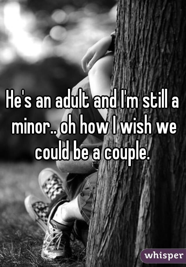 He's an adult and I'm still a minor.. oh how I wish we could be a couple. 