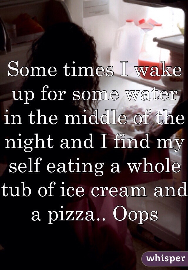 Some times I wake up for some water in the middle of the night and I find my self eating a whole tub of ice cream and a pizza.. Oops 