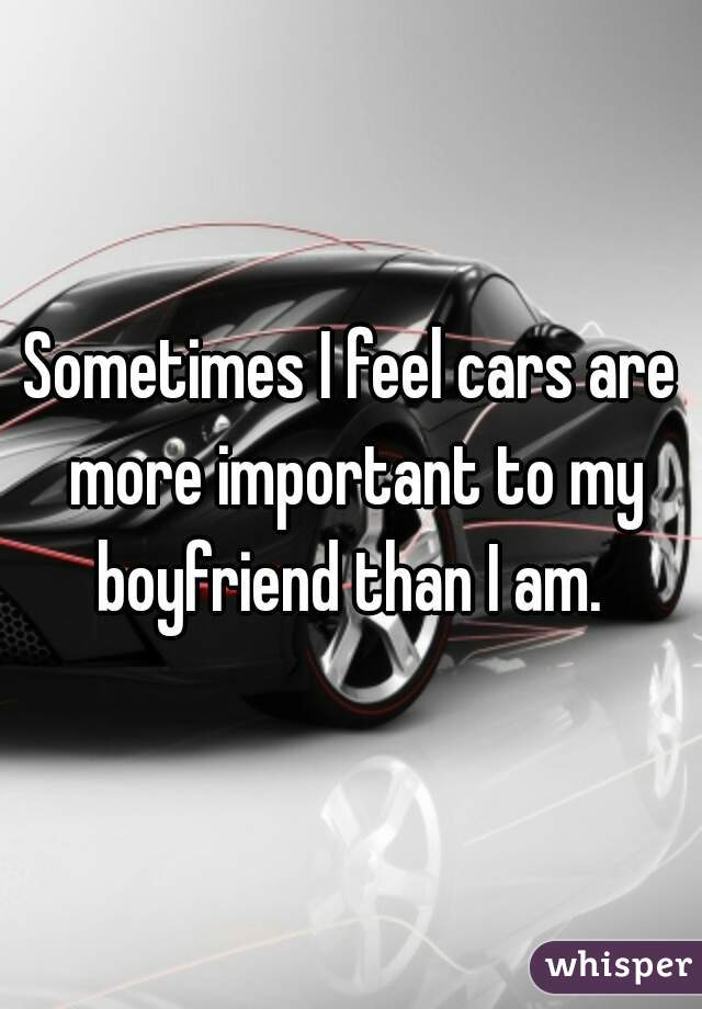 Sometimes I feel cars are more important to my boyfriend than I am. 