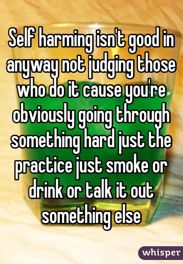 Self harming isn't good in anyway not judging those who do it cause you're obviously going through something hard just the practice just smoke or drink or talk it out something else