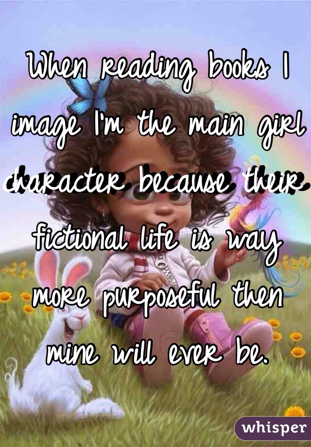 When reading books I image I'm the main girl character because their fictional life is way more purposeful then mine will ever be.