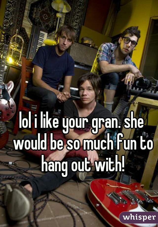 lol i like your gran. she would be so much fun to hang out with!