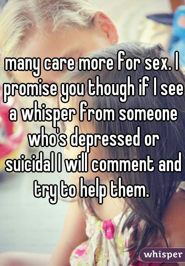 many care more for sex. I promise you though if I see a whisper from someone who's depressed or suicidal I will comment and try to help them. 