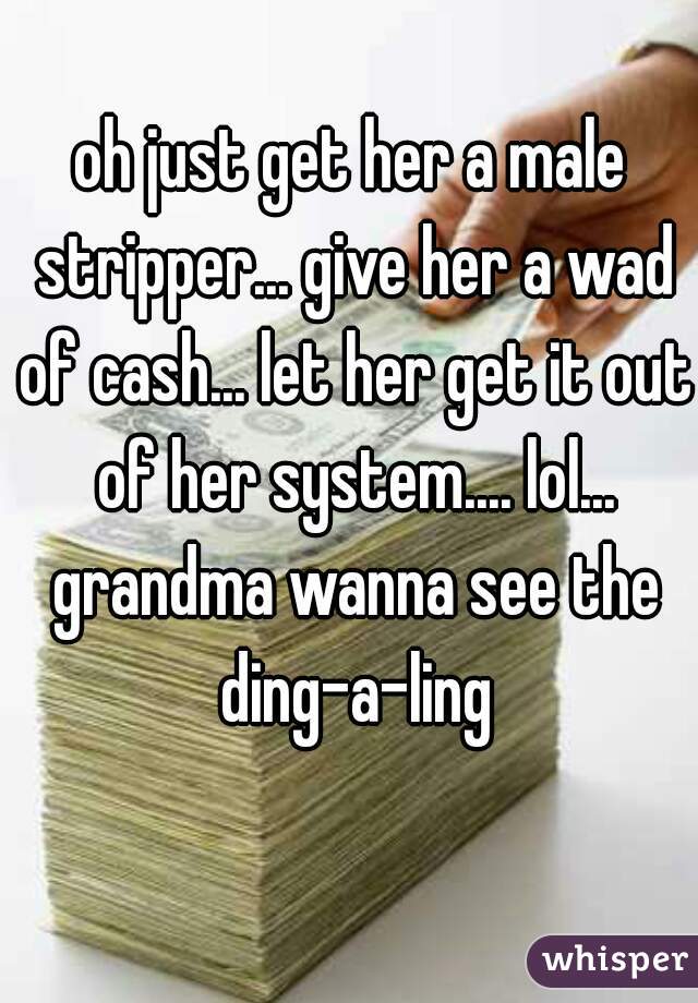 oh just get her a male stripper... give her a wad of cash... let her get it out of her system.... lol... grandma wanna see the ding-a-ling