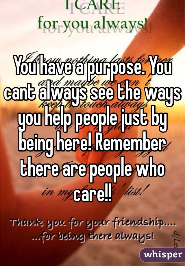 You have a purpose. You cant always see the ways you help people just by being here! Remember there are people who care!!