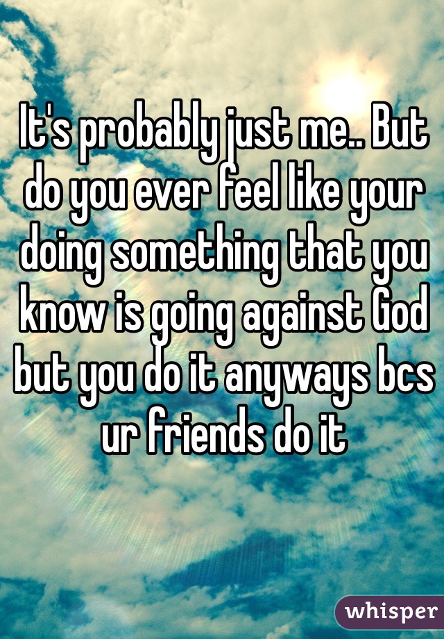 It's probably just me.. But do you ever feel like your doing something that you know is going against God but you do it anyways bcs ur friends do it