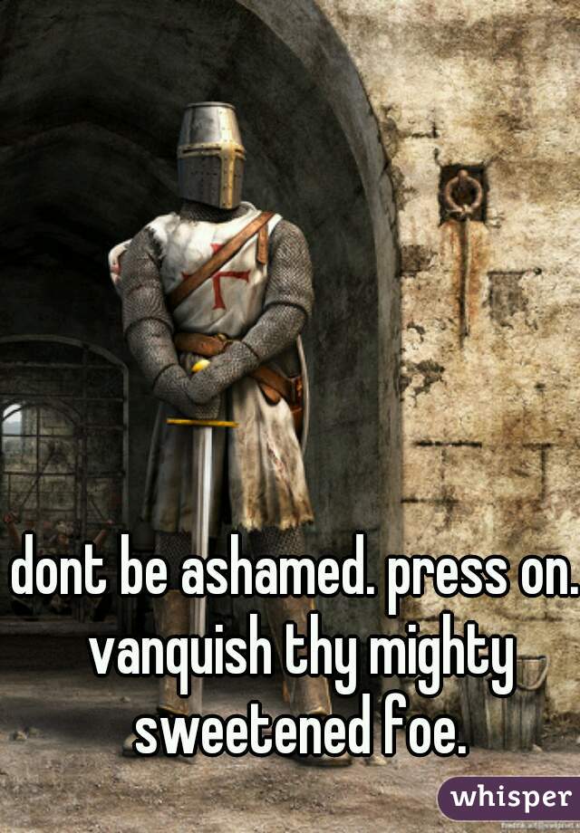 dont be ashamed. press on. vanquish thy mighty sweetened foe.