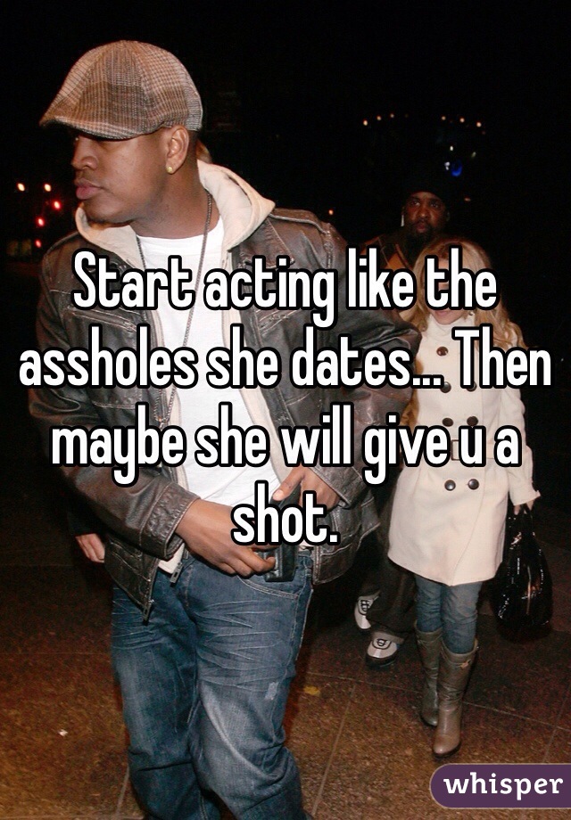 Start acting like the assholes she dates... Then maybe she will give u a shot.