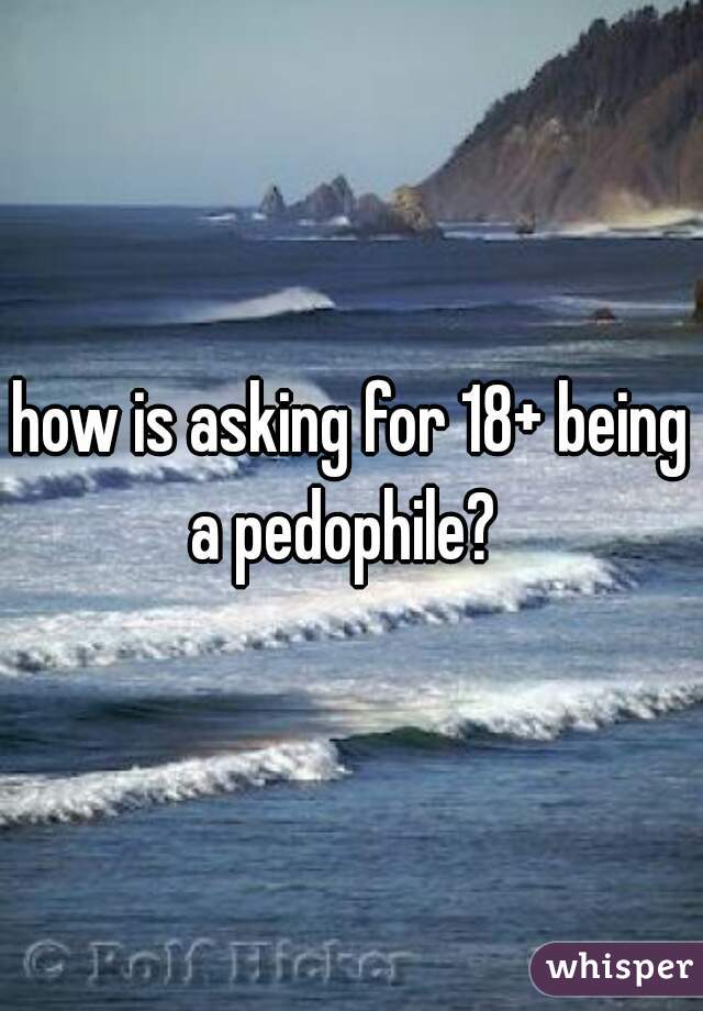 how is asking for 18+ being a pedophile?  