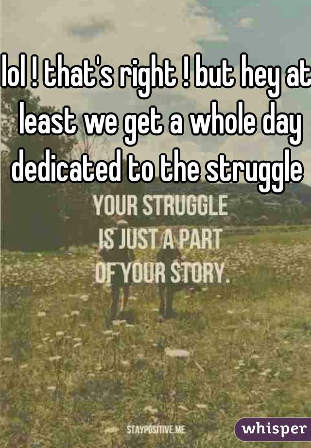 lol ! that's right ! but hey at least we get a whole day dedicated to the struggle 