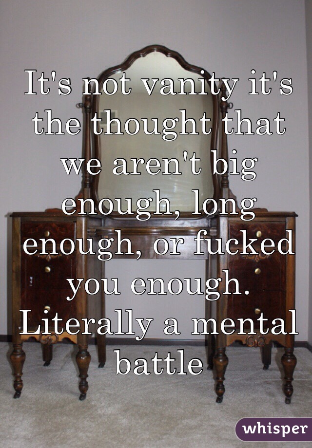 It's not vanity it's the thought that we aren't big enough, long enough, or fucked you enough. Literally a mental battle