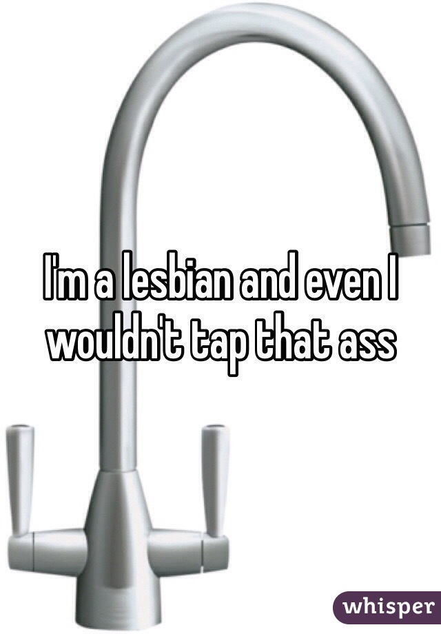 I'm a lesbian and even I wouldn't tap that ass