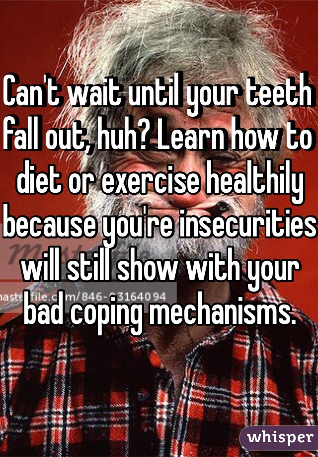 Can't wait until your teeth fall out, huh? Learn how to diet or exercise healthily because you're insecurities will still show with your bad coping mechanisms. 