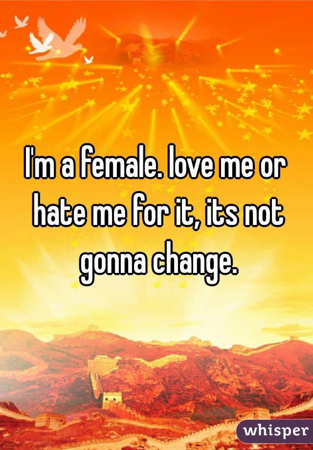 I'm a female. love me or hate me for it, its not gonna change.