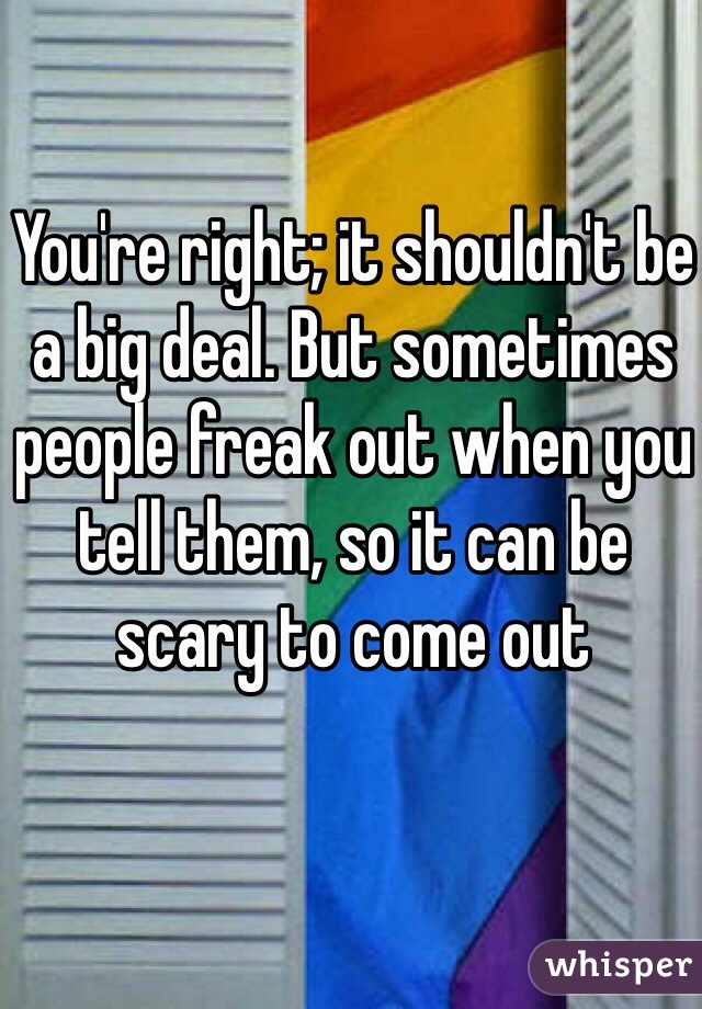 You're right; it shouldn't be a big deal. But sometimes people freak out when you tell them, so it can be scary to come out