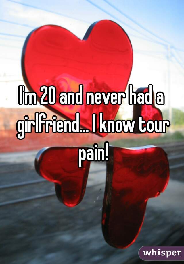 I'm 20 and never had a girlfriend... I know tour pain!