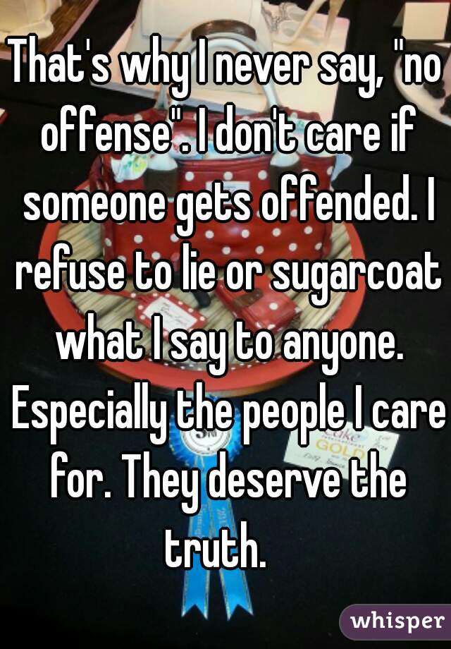 That's why I never say, "no offense". I don't care if someone gets offended. I refuse to lie or sugarcoat what I say to anyone. Especially the people I care for. They deserve the truth.   