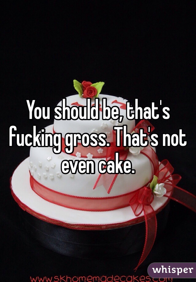 You should be, that's fucking gross. That's not even cake. 