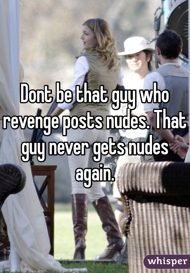 Dont be that guy who revenge posts nudes. That guy never gets nudes again.