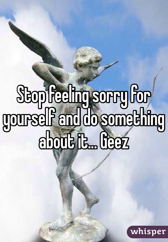 Stop feeling sorry for yourself and do something about it... Geez