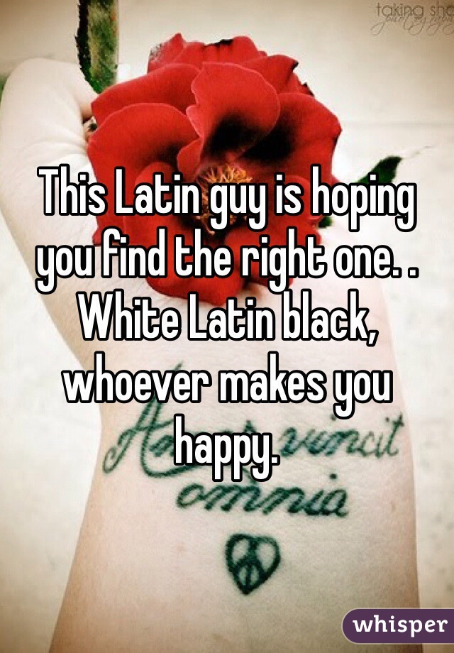 This Latin guy is hoping you find the right one. . White Latin black, whoever makes you happy.