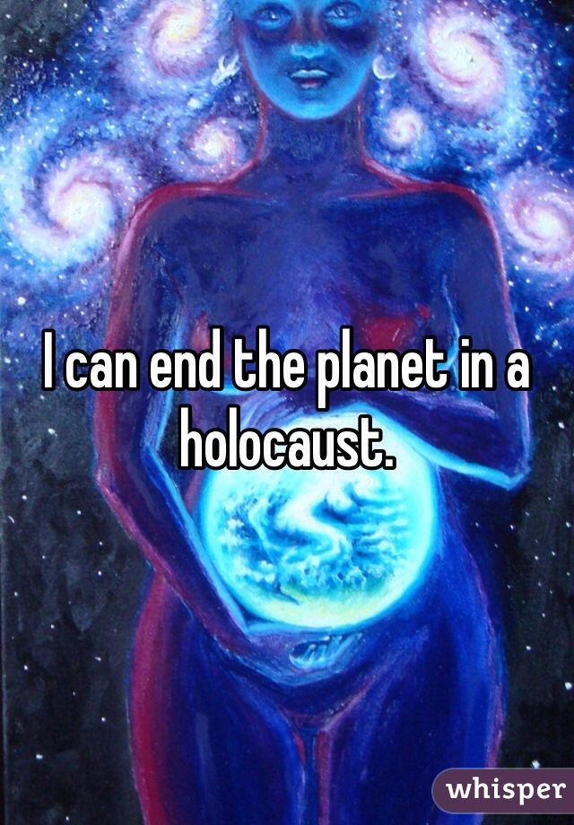 I can end the planet in a holocaust. 