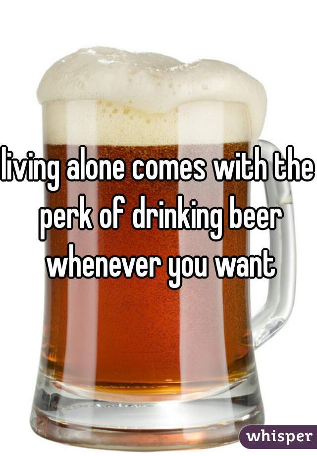 living alone comes with the perk of drinking beer whenever you want