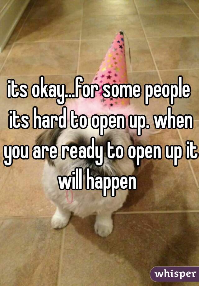 its okay...for some people its hard to open up. when you are ready to open up it will happen  