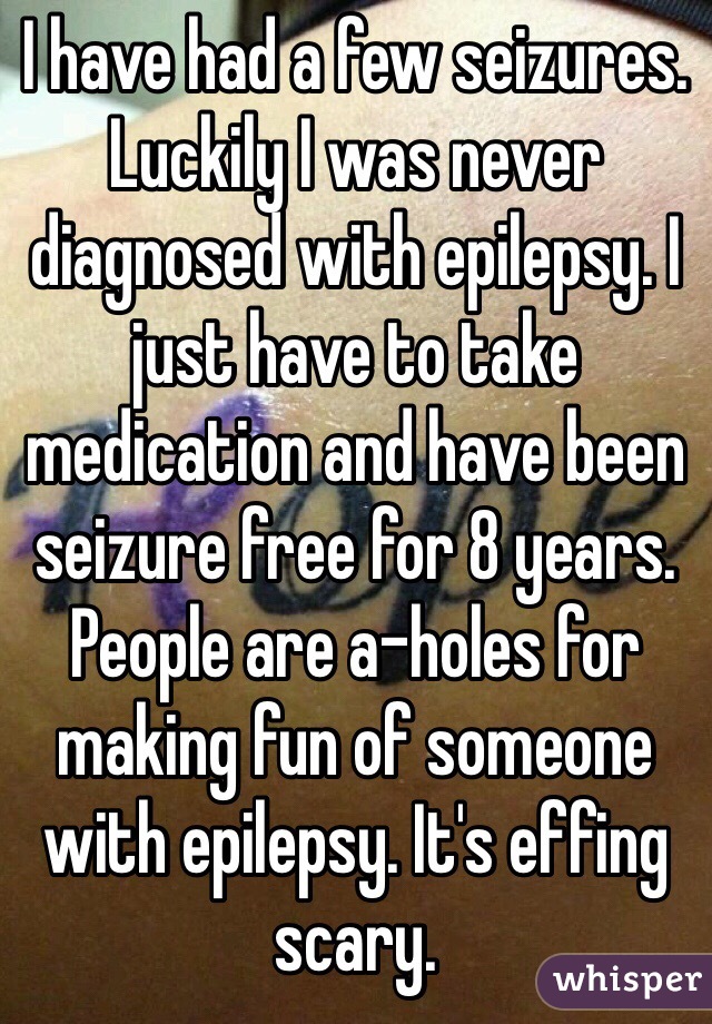 I have had a few seizures. Luckily I was never diagnosed with epilepsy. I just have to take medication and have been seizure free for 8 years. People are a-holes for making fun of someone with epilepsy. It's effing scary.