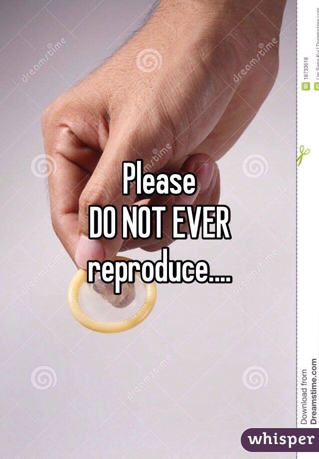 Please 
DO NOT EVER 
reproduce.... 