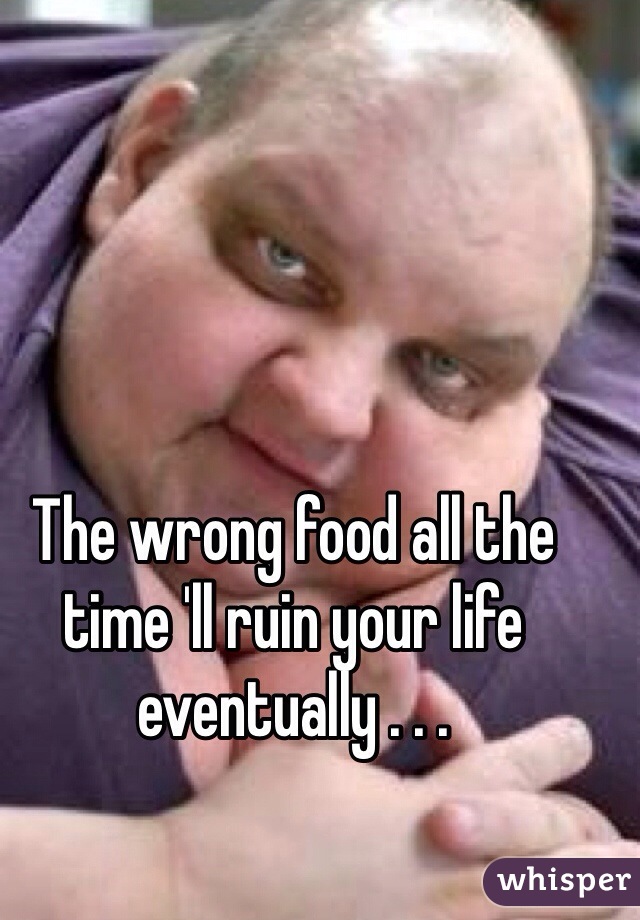 The wrong food all the time 'll ruin your life eventually . . . 