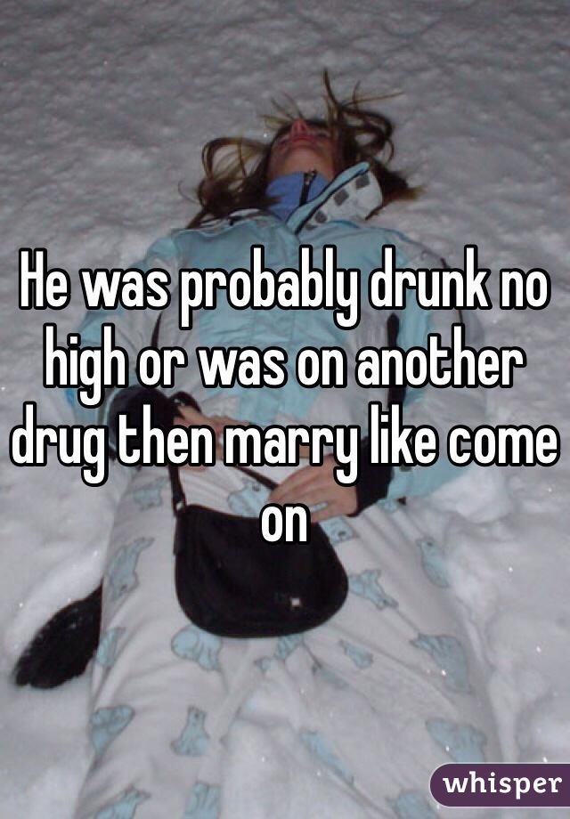 He was probably drunk no high or was on another drug then marry like come on