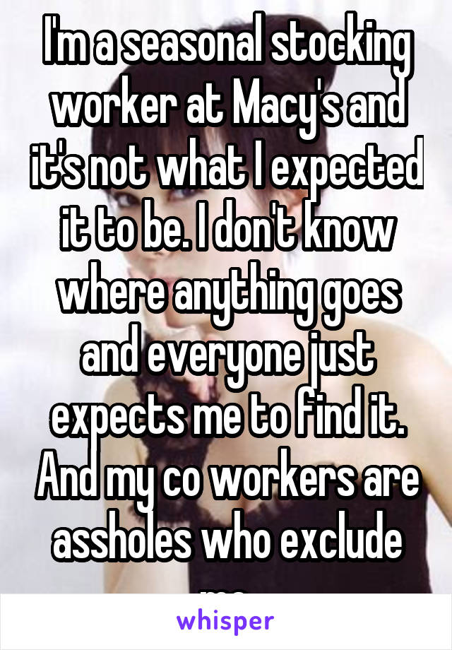 I'm a seasonal stocking worker at Macy's and it's not what I expected it to be. I don't know where anything goes and everyone just expects me to find it. And my co workers are assholes who exclude me.