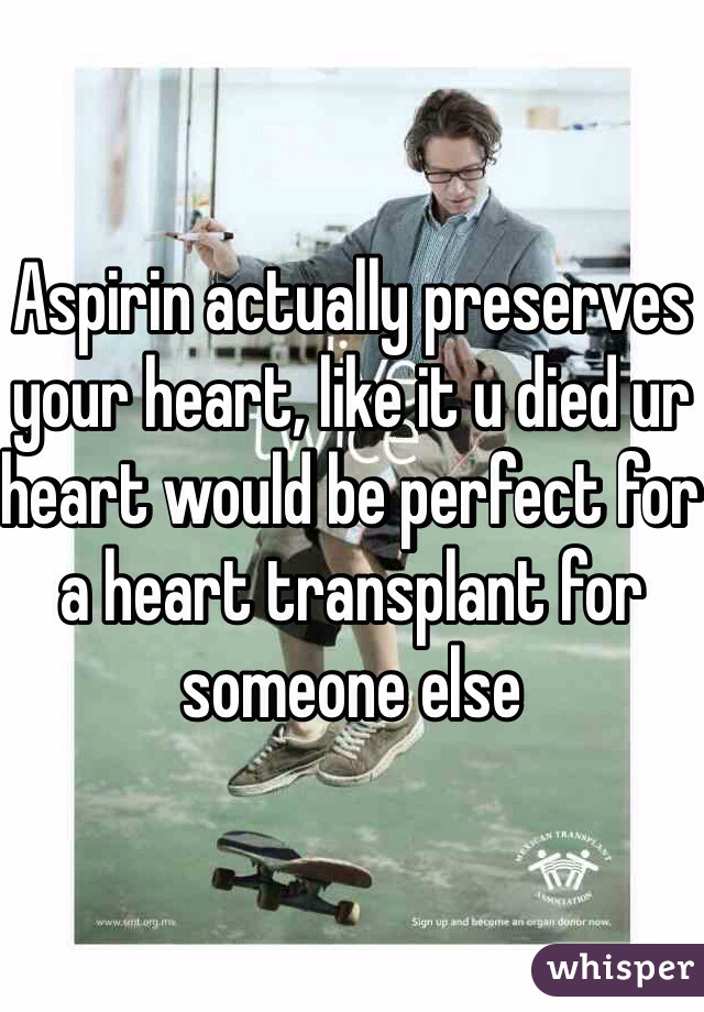 Aspirin actually preserves your heart, like it u died ur heart would be perfect for a heart transplant for someone else