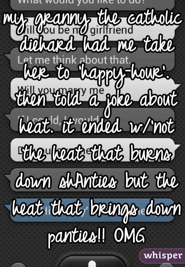 my granny the catholic diehard had me take her to 'happy-hour'. then told a joke about heat. it ended w/'not the heat that burns down shAnties but the heat that brings down panties!! OMG