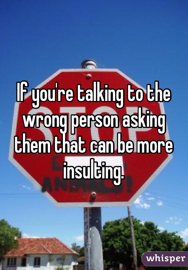 If you're talking to the wrong person asking them that can be more insulting. 