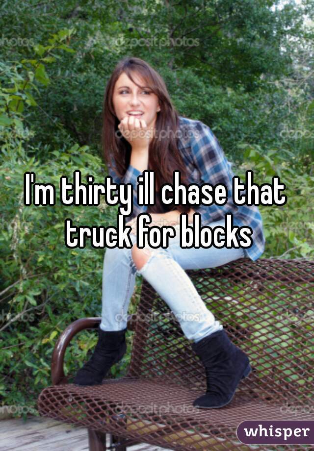 I'm thirty ill chase that truck for blocks