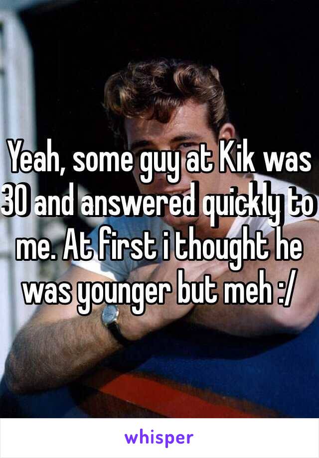 Yeah, some guy at Kik was 30 and answered quickly to me. At first i thought he was younger but meh :/