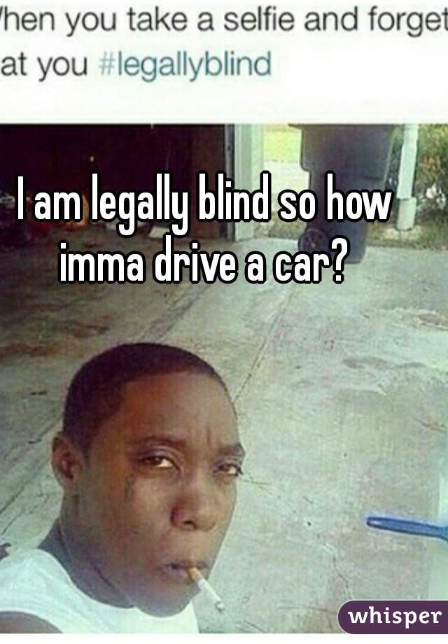  I am legally blind so how imma drive a car?