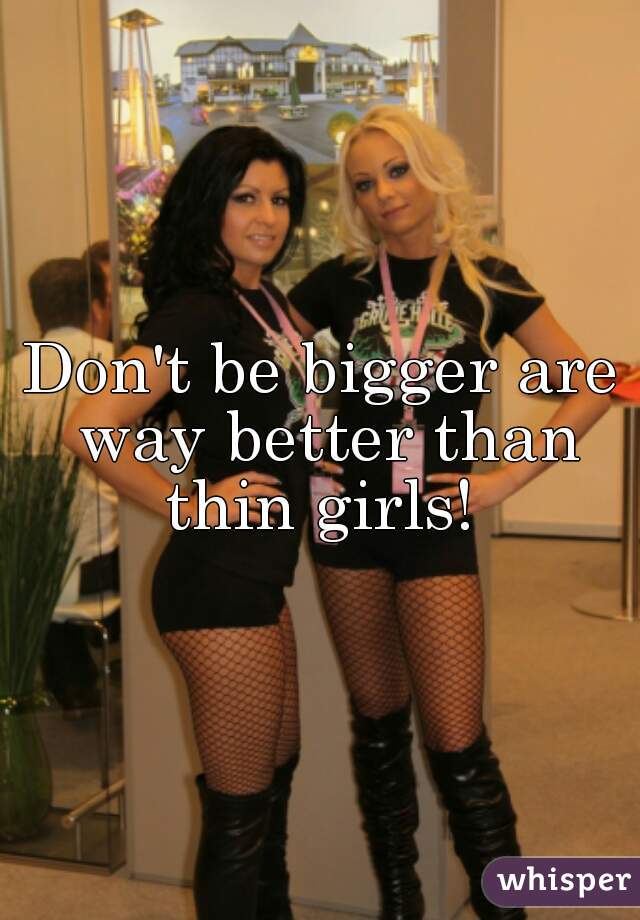 Don't be bigger are way better than thin girls! 