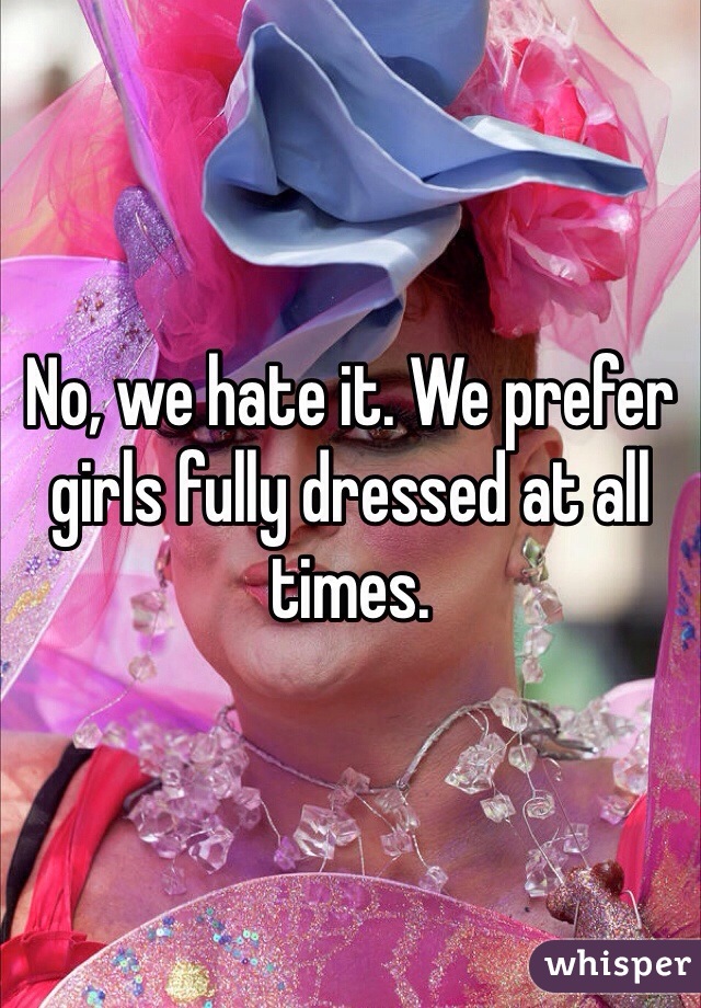 No, we hate it. We prefer girls fully dressed at all times. 