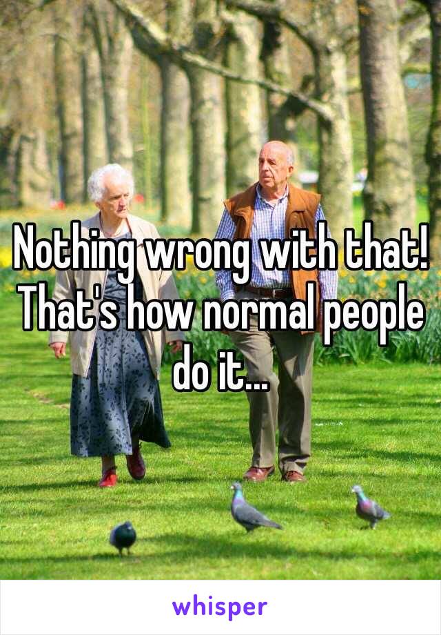 Nothing wrong with that! That's how normal people do it... 