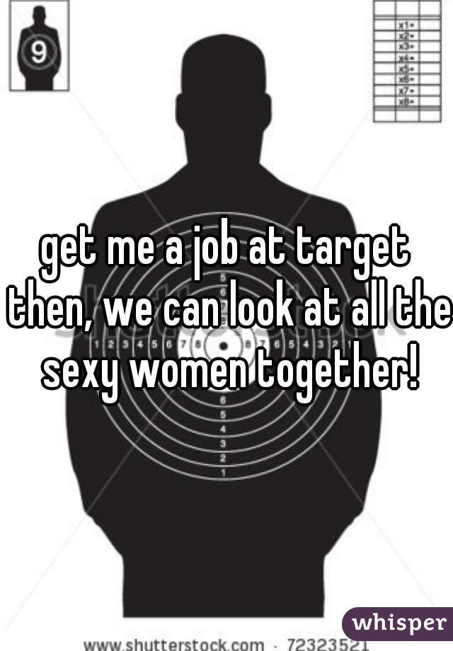 get me a job at target then, we can look at all the sexy women together!