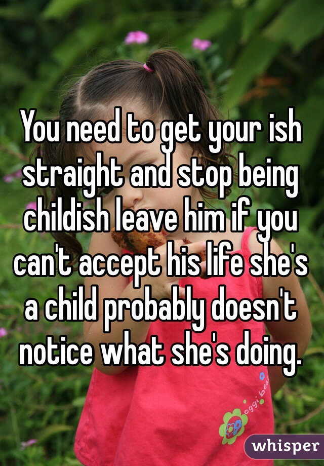 You need to get your ish straight and stop being childish leave him if you can't accept his life she's a child probably doesn't notice what she's doing.